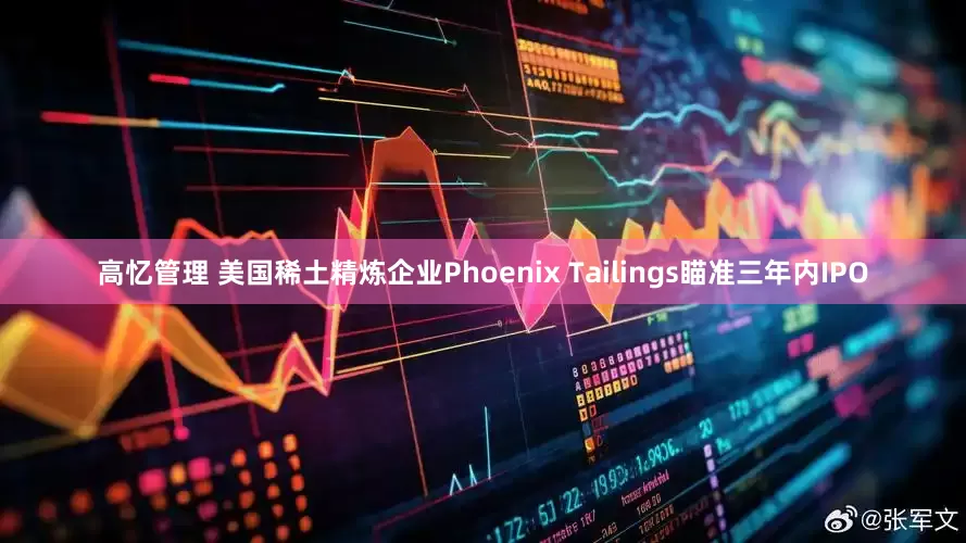 高忆管理 美国稀土精炼企业Phoenix Tailings瞄准三年内IPO