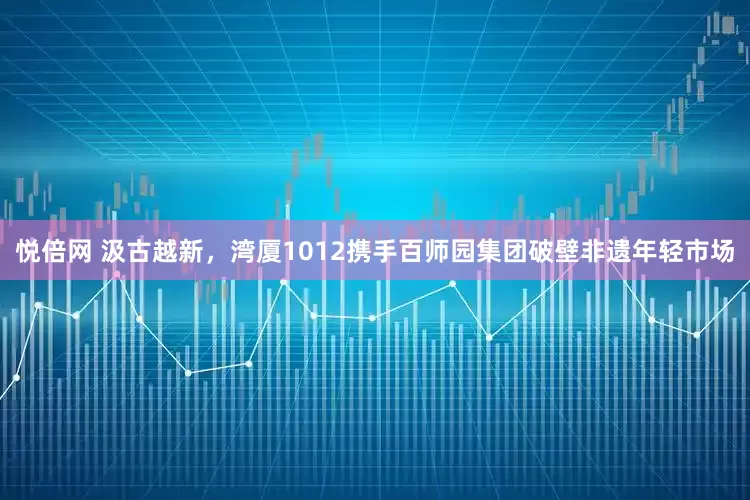 悦倍网 汲古越新，湾厦1012携手百师园集团破壁非遗年轻市场