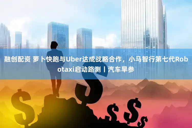 融创配资 萝卜快跑与Uber达成战略合作，小马智行第七代Robotaxi启动路测丨汽车早参