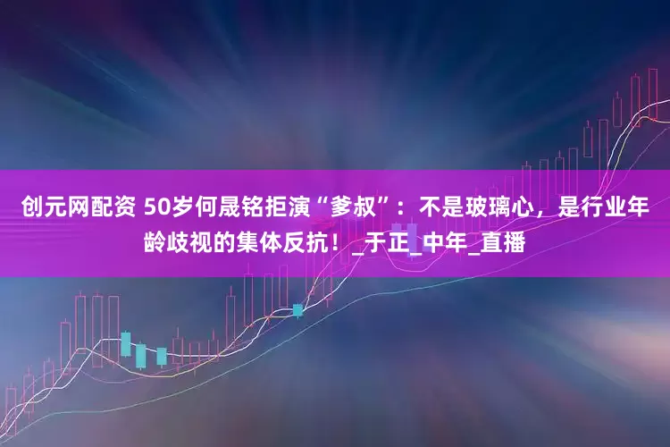 创元网配资 50岁何晟铭拒演“爹叔”：不是玻璃心，是行业年龄歧视的集体反抗！_于正_中年_直播