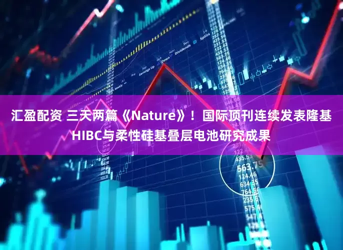 汇盈配资 三天两篇《Nature》！国际顶刊连续发表隆基HIBC与柔性硅基叠层电池研究成果